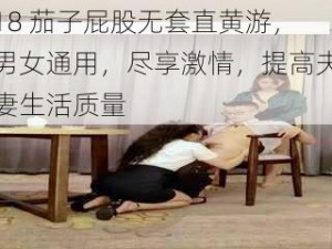 18 茄子屁股无套直黄游，男女通用，尽享激情，提高夫妻生活质量