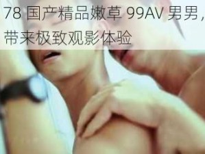 78 国产精品嫩草 99AV 男男，带来极致观影体验