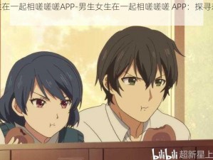 男生女生在一起相嗟嗟嗟APP-男生女生在一起相嗟嗟嗟 APP：探寻恋爱社交新体验