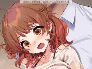 动漫美女羞羞漫画：满足你对二次元美女的幻想