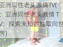 亚洲同性老头激情TV(：亚洲同性老头激情 TV：探索未知的性取向世界)