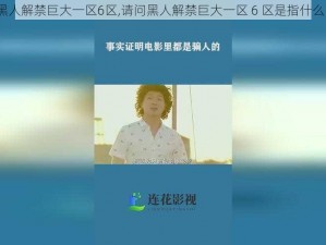 黑人解禁巨大一区6区,请问黑人解禁巨大一区 6 区是指什么？