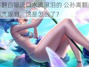 公孙离翻白眼流口水流眼泪的 公孙离翻白眼流口水还流眼泪，这是怎么了？