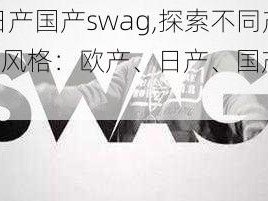 欧产日产国产swag,探索不同产地 swag 风格：欧产、日产、国产的魅力