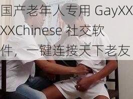 国产老年人专用 GayXXXXChinese 社交软件，一键连接天下老友