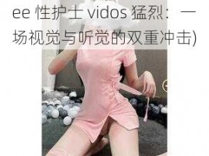 free性护士vidos猛烈(free 性护士 vidos 猛烈：一场视觉与听觉的双重冲击)