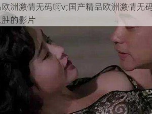 国产精品欧洲激情无码啊v;国产精品欧洲激情无码啊 v：一部引人入胜的影片