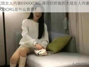 大陆女人内谢69XXXORG 请问你所指的大陆女人内谢 69XXXORG是什么意思？