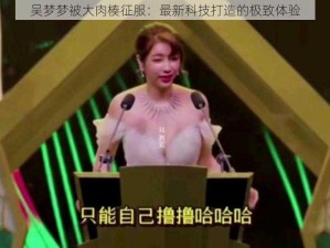 吴梦梦被大肉楱征服：最新科技打造的极致体验