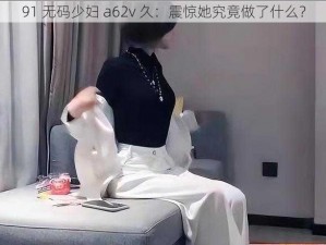 91 无码少妇 a62v 久：震惊她究竟做了什么？