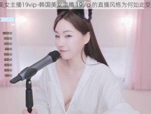 韩国美女主播19vip-韩国美女主播 19vip 的直播风格为何如此受欢迎？