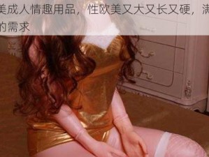 欧美成人情趣用品，性欧美又大又长又硬，满足你的需求