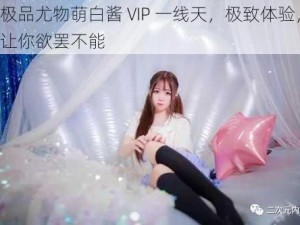 极品尤物萌白酱 VIP 一线天，极致体验，让你欲罢不能