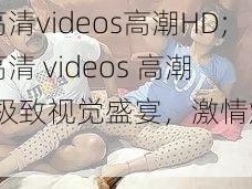 欧美高清videos高潮HD;欧美高清 videos 高潮 HD：极致视觉盛宴，激情燃烧不断