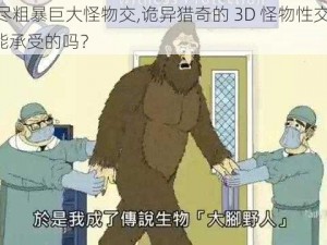 3d无尽粗暴巨大怪物交,诡异猎奇的 3D 怪物性交场面，是你能承受的吗？