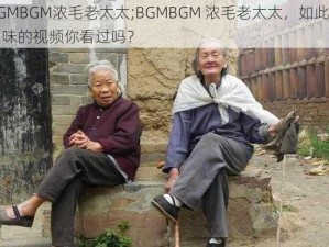 BGMBGM浓毛老太太;BGMBGM 浓毛老太太，如此重口味的视频你看过吗？