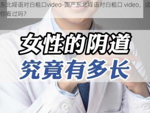 国产东北婬语对白粗口video-国产东北婬语对白粗口 video，这样的视频你看过吗？