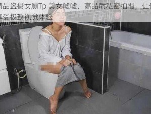 精品盗摄女厕Tp 美女嘘嘘，高品质私密拍摄，让你享受极致视觉体验