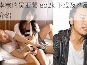 李宗瑞吴亚馨 ed2k 下载及产品介绍