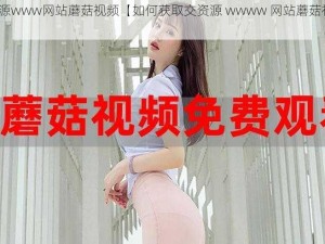 交资源www网站蘑菇视频【如何获取交资源 wwww 网站蘑菇视频？】