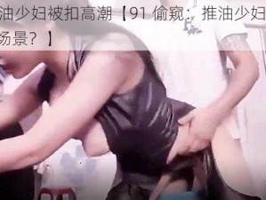 91偷窥推油少妇被扣高潮【91 偷窥：推油少妇被扣高潮，是怎样的场景？】