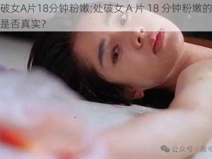 处破女A片18分钟粉嫩;处破女 A 片 18 分钟粉嫩的画面是否真实？