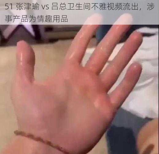 51 张津瑜 vs 吕总卫生间不雅视频流出，涉事产品为情趣用品