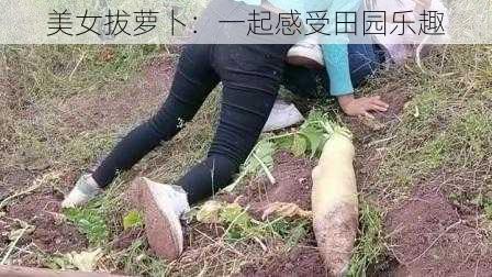 美女拔萝卜：一起感受田园乐趣