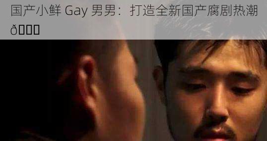 国产小鲜 Gay 男男：打造全新国产腐剧热潮😏