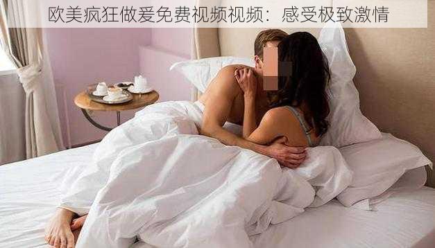 欧美疯狂做爰免费视频视频：感受极致激情