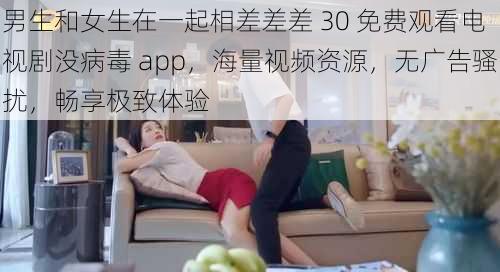 男生和女生在一起相差差差 30 免费观看电视剧没病毒 app，海量视频资源，无广告骚扰，畅享极致体验