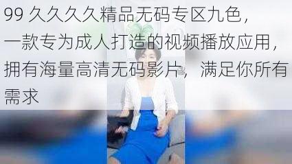 99 久久久久精品无码专区九色，一款专为成人打造的视频播放应用，拥有海量高清无码影片，满足你所有需求