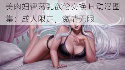 美肉妇臀荡乳欲伦交换 H 动漫图集：成人限定，激情无限