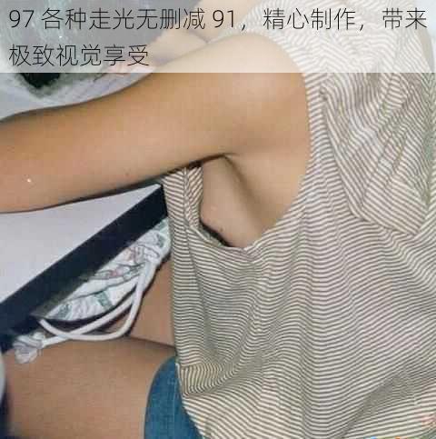 97 各种走光无删减 91，精心制作，带来极致视觉享受