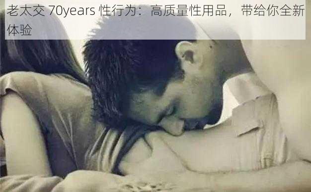 老太交 70years 性行为：高质量性用品，带给你全新体验