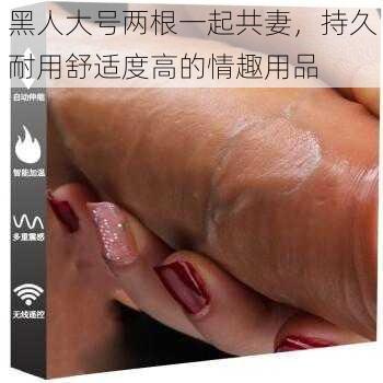 黑人大号两根一起共妻，持久耐用舒适度高的情趣用品