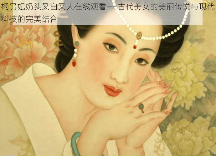 杨贵妃奶头又白又大在线观看——古代美女的美丽传说与现代科技的完美结合