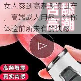 女人爽到高潮潮喷日产，高端成人用品，让你体验前所未有的快感