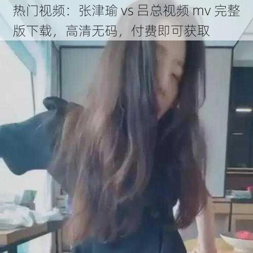 热门视频：张津瑜 vs 吕总视频 mv 完整版下载，高清无码，付费即可获取