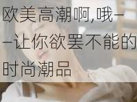 欧美高潮啊,哦——让你欲罢不能的时尚潮品