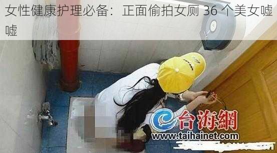 女性健康护理必备：正面偷拍女厕 36 个美女嘘嘘