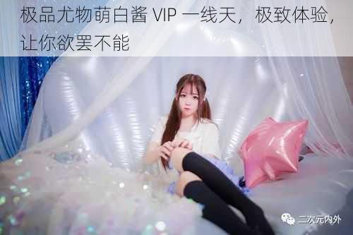 极品尤物萌白酱 VIP 一线天，极致体验，让你欲罢不能