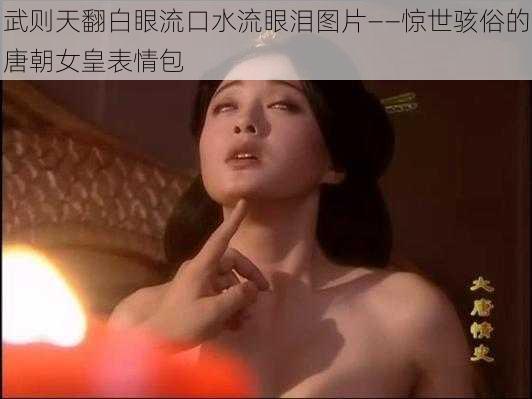 武则天翻白眼流口水流眼泪图片——惊世骇俗的唐朝女皇表情包