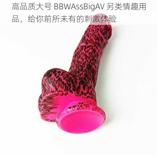 高品质大号 BBWAssBigAV 另类情趣用品，给你前所未有的刺激体验