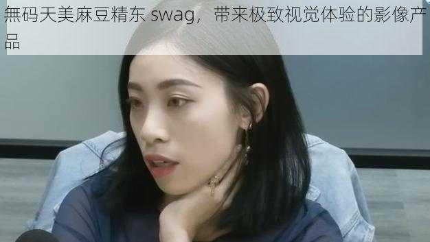 無码天美麻豆精东 swag，带来极致视觉体验的影像产品