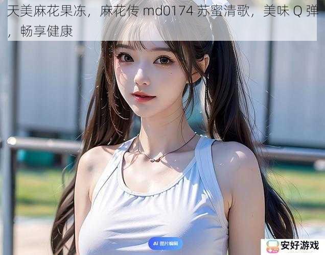 天美麻花果冻，麻花传 md0174 苏蜜清歌，美味 Q 弹，畅享健康