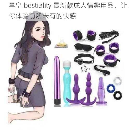 嘼皇 bestiality 最新款成人情趣用品，让你体验前所未有的快感