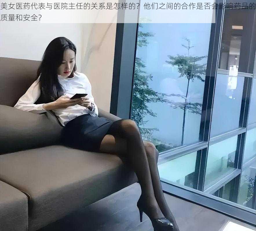 美女医药代表与医院主任的关系是怎样的？他们之间的合作是否会影响药品的质量和安全？