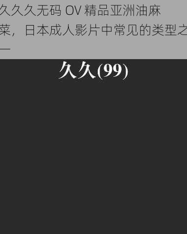 久久久无码 OV 精品亚洲油麻菜，日本成人影片中常见的类型之一