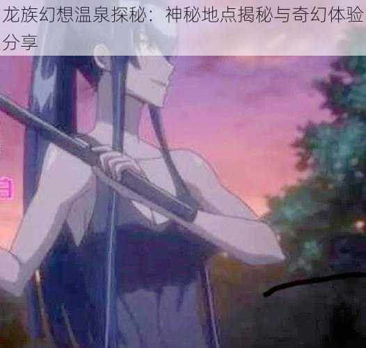 龙族幻想温泉探秘：神秘地点揭秘与奇幻体验分享